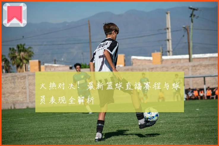 火热对决!最新篮球直播赛程与球员表现全解析