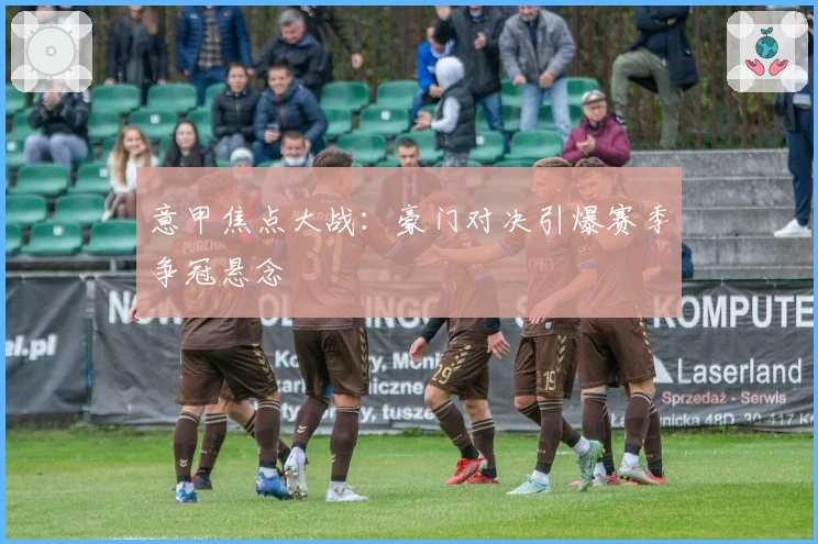 意甲焦点大战：豪门对决引爆赛季争冠悬念