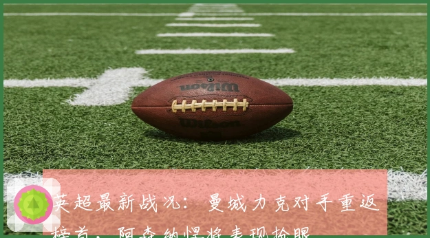 英超最新战况：曼城力克对手重返榜首，阿森纳悍将表现抢眼