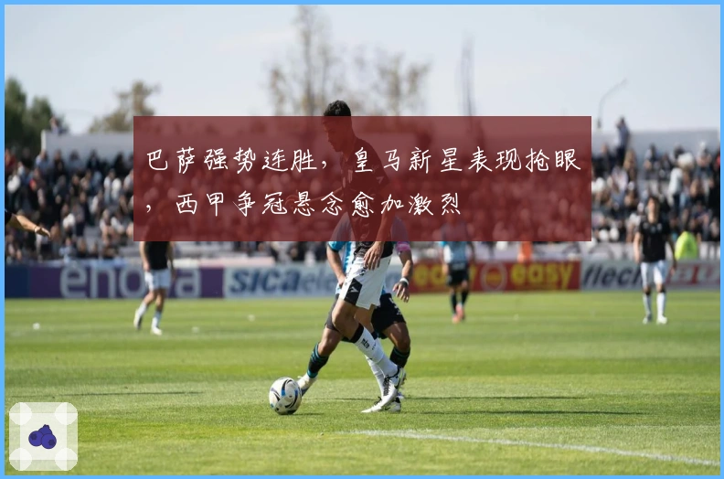 巴萨强势连胜，皇马新星表现抢眼，西甲争冠悬念愈加激烈