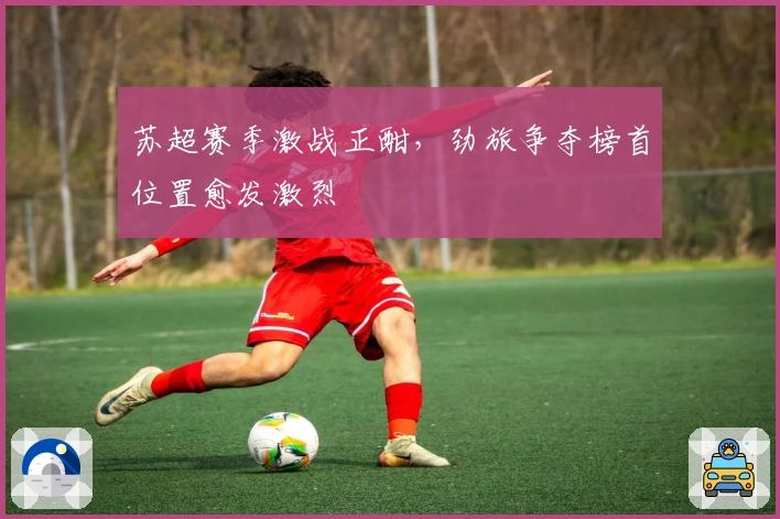 苏超赛季激战正酣，劲旅争夺榜首位置愈发激烈