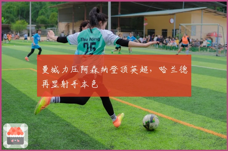 曼城力压阿森纳登顶英超,哈兰德再显射手本色