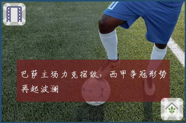 巴萨主场力克宿敌，西甲争冠形势再起波澜