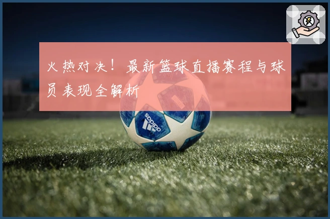 火热对决！最新篮球直播赛程与球员表现全解析