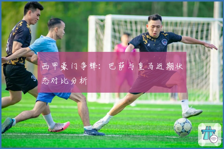 西甲豪门争锋:巴萨与皇马近期状态对比分析