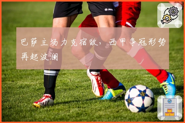 巴萨主场力克宿敌,西甲争冠形势再起波澜